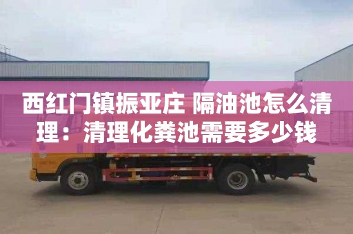 西红门镇振亚庄 隔油池怎么清理：清理化粪池需要多少钱