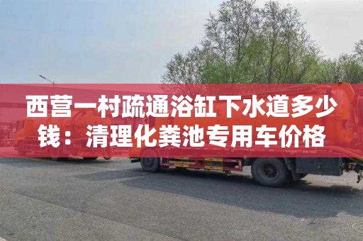西营一村疏通浴缸下水道多少钱：清理化粪池专用车价格
