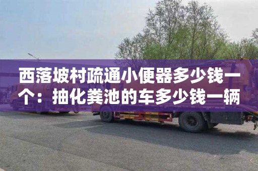 西落坡村疏通小便器多少钱一个：抽化粪池的车多少钱一辆