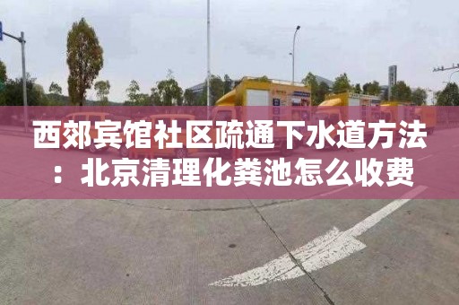西郊宾馆社区疏通下水道方法：北京清理化粪池怎么收费