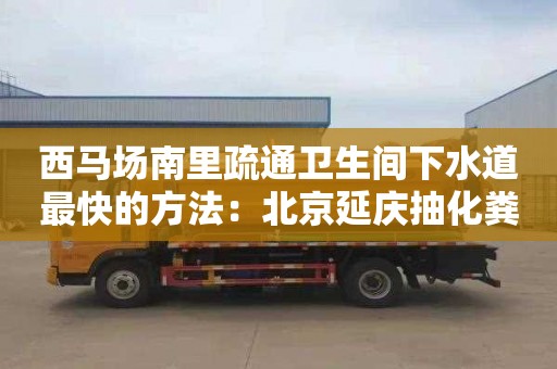 西马场南里疏通卫生间下水道最快的方法：北京延庆抽化粪池