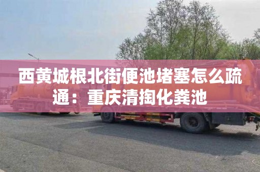 西黄城根北街便池堵塞怎么疏通：重庆清掏化粪池