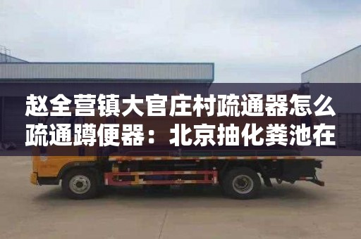 赵全营镇大官庄村疏通器怎么疏通蹲便器：北京抽化粪池在哪里找