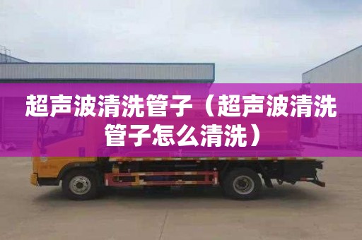 超声波清洗管子（超声波清洗管子怎么清洗）