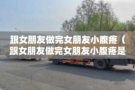 跟女朋友做完女朋友小腹疼（跟女朋友做完女朋友小腹疼是怀孕了吗）
