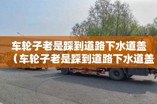 车轮子老是踩到道路下水道盖（车轮子老是踩到道路下水道盖怎么办）