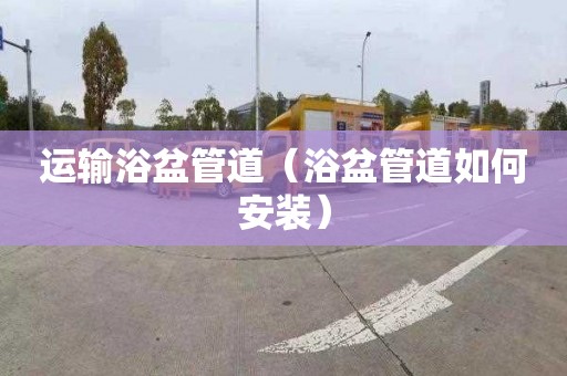 运输浴盆管道（浴盆管道如何安装）