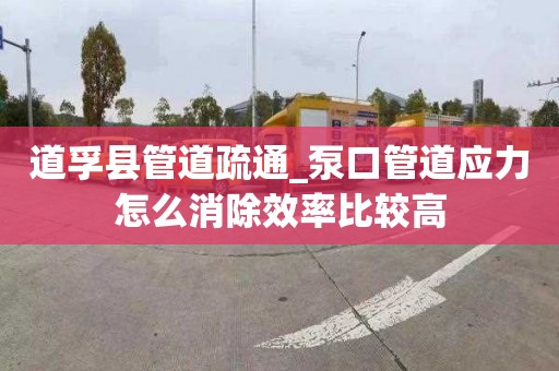 道孚县管道疏通_泵口管道应力怎么消除效率比较高