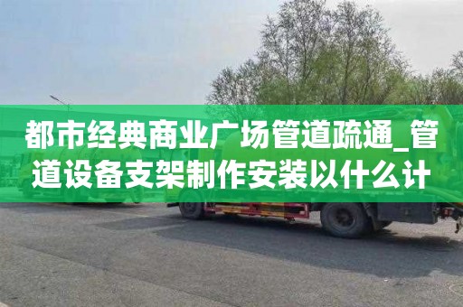 都市经典商业广场管道疏通_管道设备支架制作安装以什么计算一次要多少钱