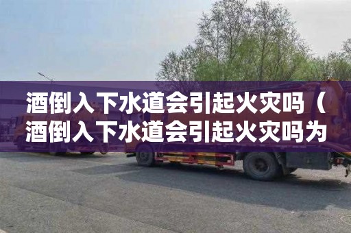 酒倒入下水道会引起火灾吗（酒倒入下水道会引起火灾吗为什么）
