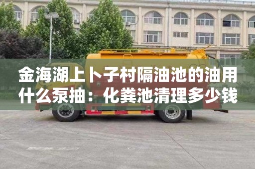 金海湖上卜子村隔油池的油用什么泵抽：化粪池清理多少钱电话