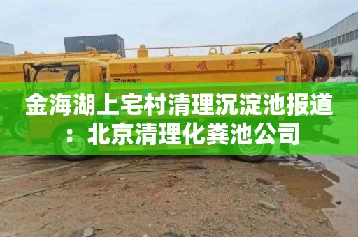 金海湖上宅村清理沉淀池报道：北京清理化粪池公司