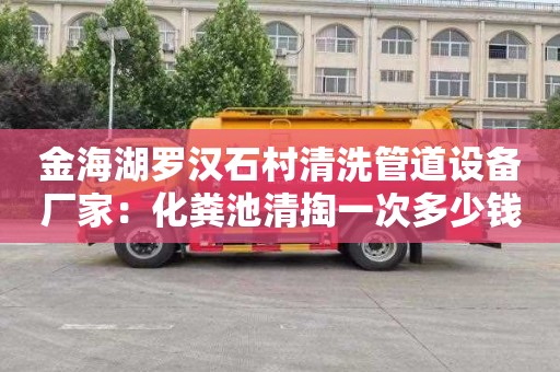 金海湖罗汉石村清洗管道设备厂家：化粪池清掏一次多少钱