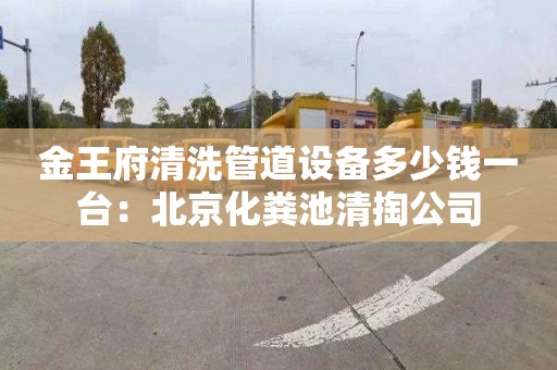 金王府清洗管道设备多少钱一台：北京化粪池清掏公司