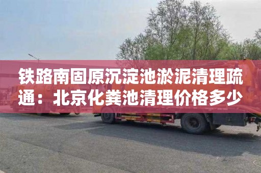 铁路南固原沉淀池淤泥清理疏通：北京化粪池清理价格多少
