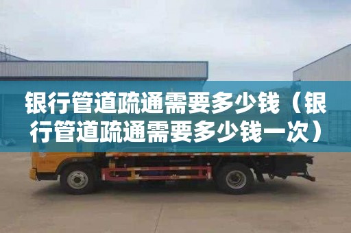 银行管道疏通需要多少钱（银行管道疏通需要多少钱一次）
