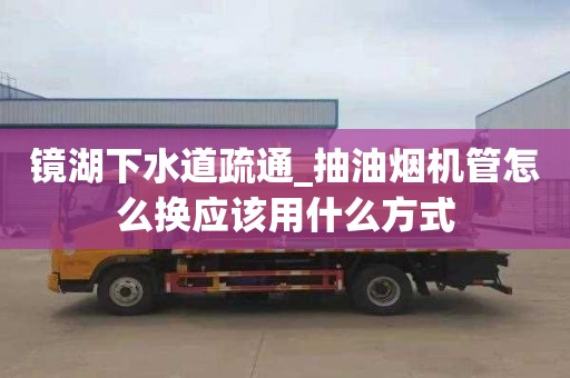 镜湖下水道疏通_抽油烟机管怎么换应该用什么方式