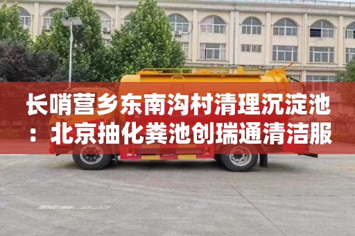 长哨营乡东南沟村清理沉淀池：北京抽化粪池创瑞通清洁服务电话