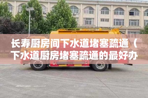 长寿厨房间下水道堵塞疏通（下水道厨房堵塞疏通的最好办法）