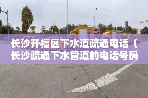长沙开福区下水道疏通电话（长沙疏通下水管道的电话号码多少?）