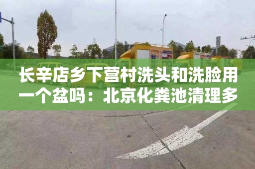 长辛店乡下营村洗头和洗脸用一个盆吗：北京化粪池清理多少钱一车