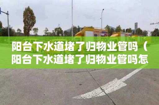 阳台下水道堵了归物业管吗（阳台下水道堵了归物业管吗怎么投诉）