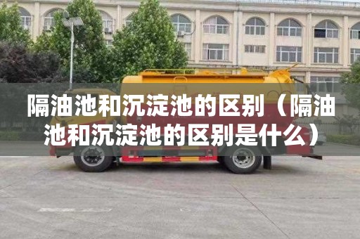 隔油池和沉淀池的区别（隔油池和沉淀池的区别是什么）