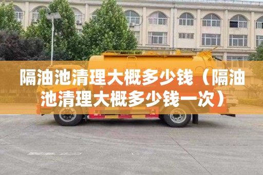 隔油池清理大概多少钱（隔油池清理大概多少钱一次）
