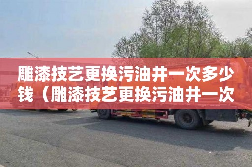 雕漆技艺更换污油井一次多少钱（雕漆技艺更换污油井一次多少钱啊）