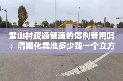 雪山村疏通管道的溶剂管用吗：清掏化粪池多少钱一个立方