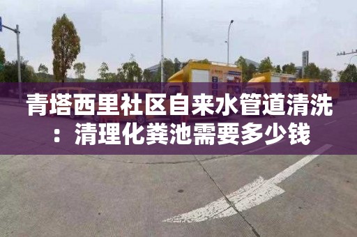 青塔西里社区自来水管道清洗：清理化粪池需要多少钱