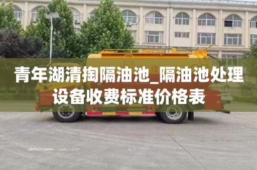 青年湖清掏隔油池_隔油池处理设备收费标准价格表