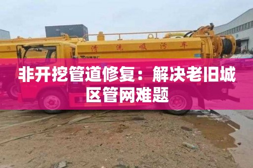 非开挖管道修复：解决老旧城区管网难题