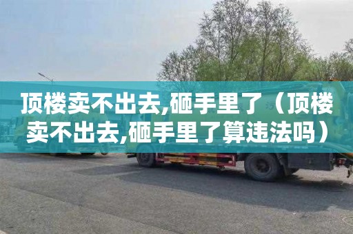 顶楼卖不出去,砸手里了（顶楼卖不出去,砸手里了算违法吗）
