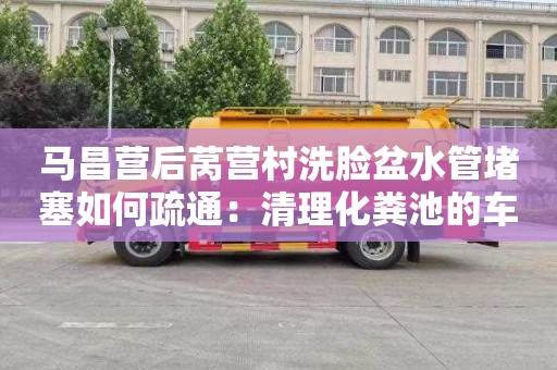 马昌营后莴营村洗脸盆水管堵塞如何疏通：清理化粪池的车要多少钱