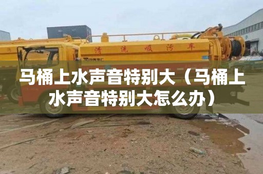 马桶上水声音特别大（马桶上水声音特别大怎么办）