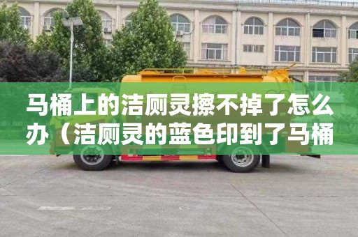 马桶上的洁厕灵擦不掉了怎么办（洁厕灵的蓝色印到了马桶上怎么清除）
