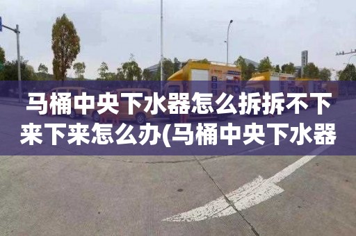 马桶中央下水器怎么拆拆不下来下来怎么办(马桶中央下水器怎么拆卸图解)