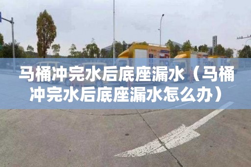 马桶冲完水后底座漏水（马桶冲完水后底座漏水怎么办）