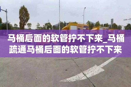 马桶后面的软管拧不下来_马桶疏通马桶后面的软管拧不下来怎么办
