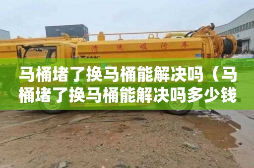 马桶堵了换马桶能解决吗（马桶堵了换马桶能解决吗多少钱）