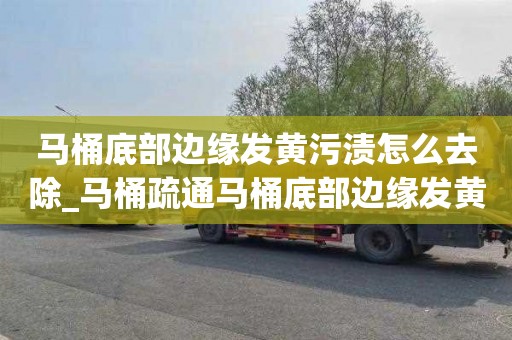马桶底部边缘发黄污渍怎么去除_马桶疏通马桶底部边缘发黄污渍怎么去除掉
