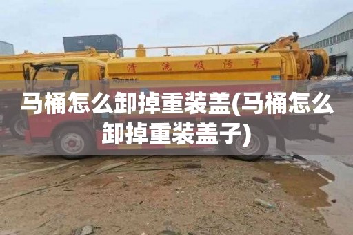 马桶怎么卸掉重装盖(马桶怎么卸掉重装盖子)