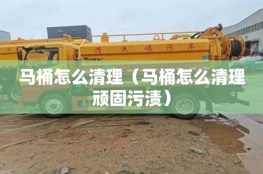 马桶怎么清理（马桶怎么清理顽固污渍）
