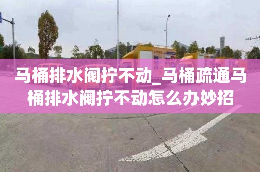 马桶排水阀拧不动_马桶疏通马桶排水阀拧不动怎么办妙招