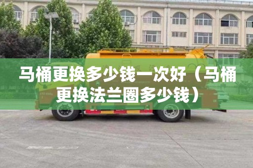 马桶更换多少钱一次好（马桶更换法兰圈多少钱）