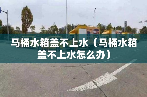 马桶水箱盖不上水（马桶水箱盖不上水怎么办）