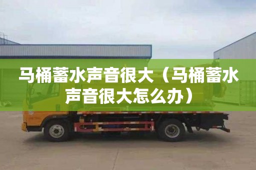 马桶蓄水声音很大（马桶蓄水声音很大怎么办）