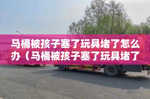 马桶被孩子塞了玩具堵了怎么办（马桶被孩子塞了玩具堵了怎么办啊）