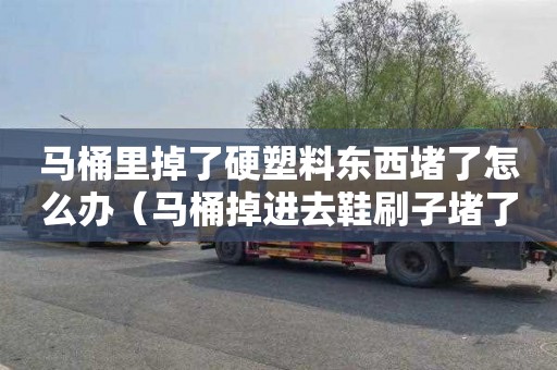 马桶里掉了硬塑料东西堵了怎么办（马桶掉进去鞋刷子堵了怎么办）